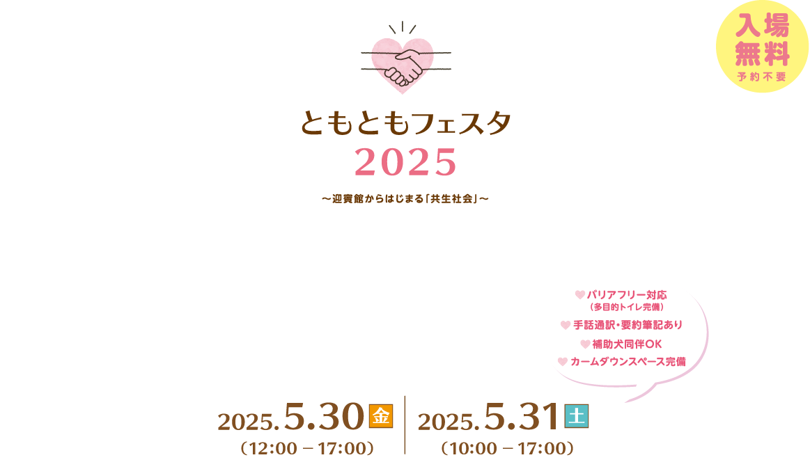 ともともフェスタ2025～迎賓館からはじまる「共生社会」～実行委員会、入場無料、予約不要。１日目、2025年5月30日金曜日、12時から17時開催。２日目、2025年5月31日土曜日10時から17時まで開催。バリアフリー対応(多目的トイレ完備)、手話通訳・要約筆記あり、補助券同伴OK。最新情報はXで発信中！内閣府内閣府政策統括官(共生・共助担当)@kyoseikyojo_cao