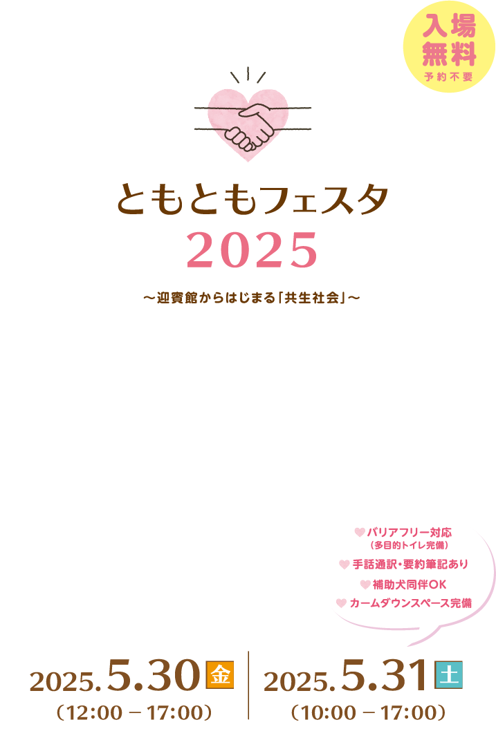 ともともフェスタ2025～迎賓館からはじまる「共生社会」～実行委員会、入場無料、予約不要。１日目、2025年5月30日金曜日、12時から17時開催。２日目、2025年5月31日土曜日10時から17時まで開催。バリアフリー対応(多目的トイレ完備)、手話通訳・要約筆記あり、補助券同伴OK。最新情報はXで発信中！内閣府内閣府政策統括官(共生・共助担当)@kyoseikyojo_cao